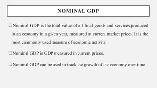 NOMINAL GDP
Nominal GDP is the total value of all final goods and services produced
in an economy in a given year, measured at current market prices. It is the
most commonly used measure of economic activity.
Nominal GDP is GDP measured in current prices.
Nominal GDP can be used to track the growth of the economy over time.
 