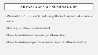 ADVANTAGES OF NOMINAL GDP
Nominal GDP is a simple and straightforward measure of economic
output.
It is easy to calculate and understand.
It can be used to track economic growth over time.
It can be used to compare the economic output of different countries.
 