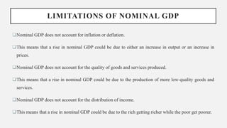 LIMITATIONS OF NOMINAL GDP
Nominal GDP does not account for inflation or deflation.
This means that a rise in nominal GDP could be due to either an increase in output or an increase in
prices.
Nominal GDP does not account for the quality of goods and services produced.
This means that a rise in nominal GDP could be due to the production of more low-quality goods and
services.
Nominal GDP does not account for the distribution of income.
This means that a rise in nominal GDP could be due to the rich getting richer while the poor get poorer.
 