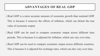 ADVANTAGES OF REAL GDP
Real GDP is a more accurate measure of economic growth than nominal GDP.
This is because it removes the effects of inflation, which can distort the true
value of economic output.
Real GDP can be used to compare economic output across different time
periods. This is because it is adjusted for inflation, which can vary over time.
Real GDP can be used to compare economic output across different countries.
This is because it is adjusted for exchange rates, which can also vary over time.
 