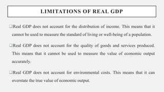 LIMITATIONS OF REAL GDP
Real GDP does not account for the distribution of income. This means that it
cannot be used to measure the standard of living or well-being of a population.
Real GDP does not account for the quality of goods and services produced.
This means that it cannot be used to measure the value of economic output
accurately.
Real GDP does not account for environmental costs. This means that it can
overstate the true value of economic output.
 