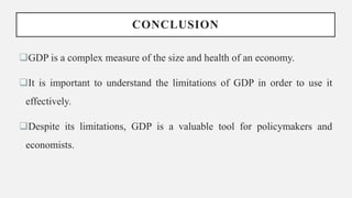 CONCLUSION
GDP is a complex measure of the size and health of an economy.
It is important to understand the limitations of GDP in order to use it
effectively.
Despite its limitations, GDP is a valuable tool for policymakers and
economists.
 