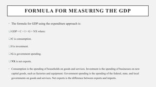 FORMULA FOR MEASURING THE GDP
• The formula for GDP using the expenditure approach is:
 GDP = C + I + G + NX where:
 C is consumption.
 I is investment.
 G is government spending.
 NX is net exports.
• Consumption is the spending of households on goods and services. Investment is the spending of businesses on new
capital goods, such as factories and equipment. Government spending is the spending of the federal, state, and local
governments on goods and services. Net exports is the difference between exports and imports.
 