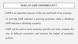 WHY IS GDP IMPORTANT?
GDP is an important measure of the size and health of an economy.
A growing GDP indicates a growing economy, while a shrinking
GDP indicates a shrinking economy.
GDP can be used to track economic growth over time, compare the
size of different economies, and measure the impact of economic
policies.
 