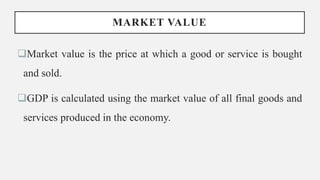MARKET VALUE
Market value is the price at which a good or service is bought
and sold.
GDP is calculated using the market value of all final goods and
services produced in the economy.
 