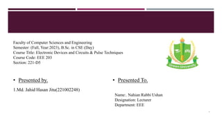 Faculty of Computer Sciences and Engineering
Semester: (Fall, Year:2023), B.Sc. in CSE (Day)
Course Title: Electronic Devices and Circuits & Pulse Techniques
Course Code: EEE 203
Section: 221-D5
• Presented by.
1.Md. Jahid Hasan Jitu(221002248)
• Presented To.
Name:. Nahian Rabbi Ushan
Designation: Lecturer
Department: EEE
1
 
