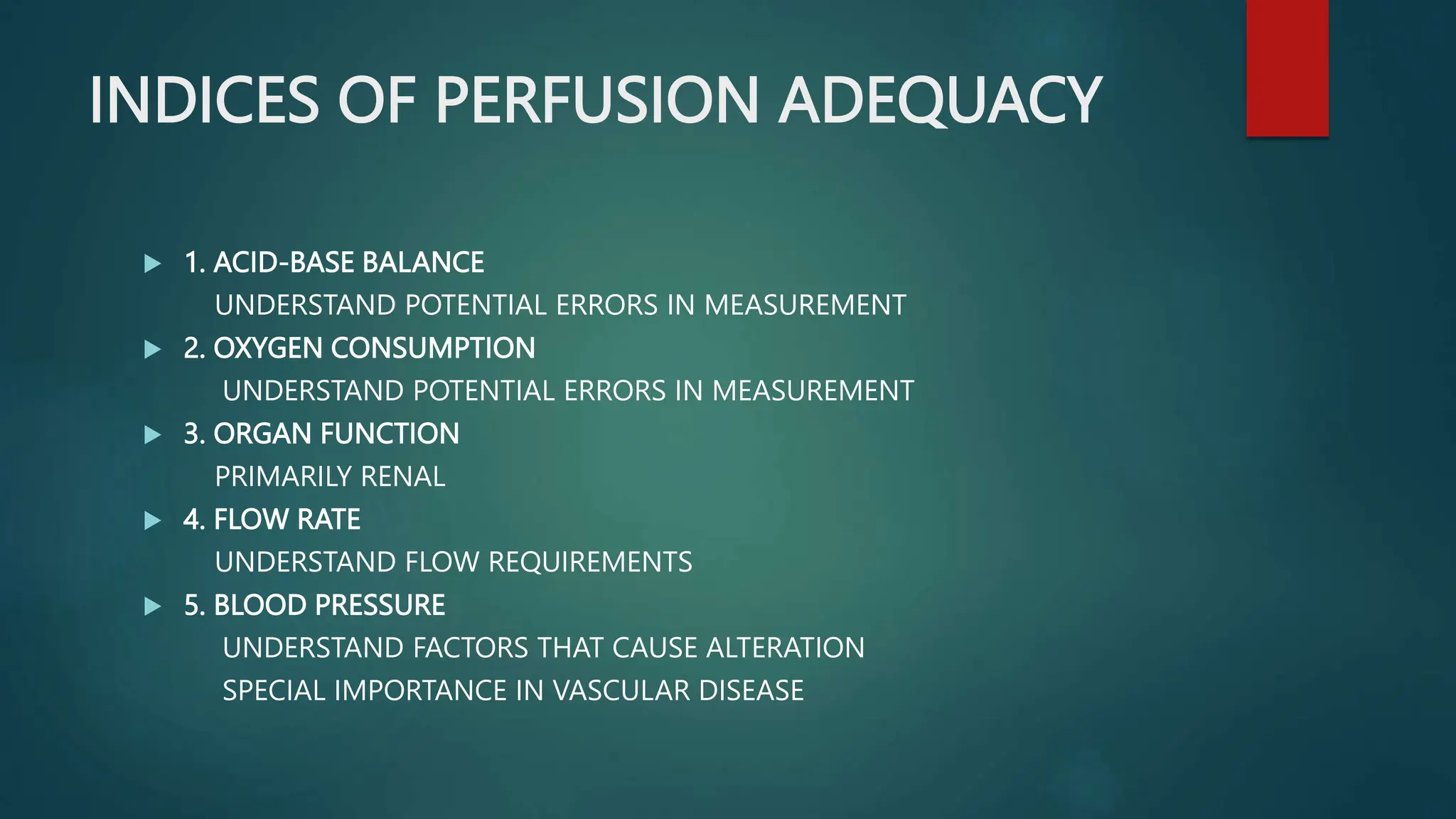 INDICES OF PERFUSION ADEQUACY
 1. ACID-BASE BALANCE
UNDERSTAND POTENTIAL ERRORS IN MEASUREMENT
 2. OXYGEN CONSUMPTION
UNDERSTAND POTENTIAL ERRORS IN MEASUREMENT
 3. ORGAN FUNCTION
PRIMARILY RENAL
 4. FLOW RATE
UNDERSTAND FLOW REQUIREMENTS
 5. BLOOD PRESSURE
UNDERSTAND FACTORS THAT CAUSE ALTERATION
SPECIAL IMPORTANCE IN VASCULAR DISEASE
 