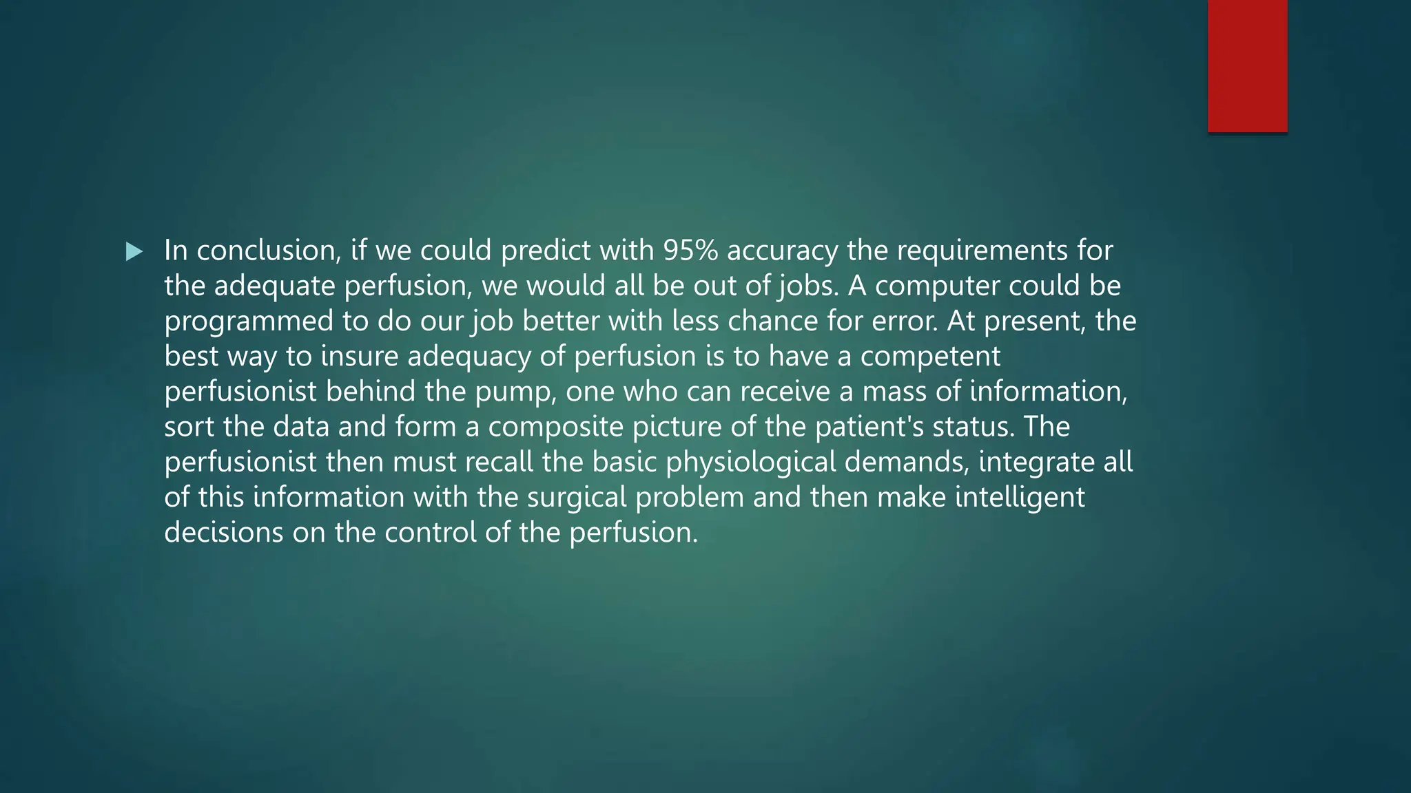  In conclusion, if we could predict with 95% accuracy the requirements for
the adequate perfusion, we would all be out of jobs. A computer could be
programmed to do our job better with less chance for error. At present, the
best way to insure adequacy of perfusion is to have a competent
perfusionist behind the pump, one who can receive a mass of information,
sort the data and form a composite picture of the patient's status. The
perfusionist then must recall the basic physiological demands, integrate all
of this information with the surgical problem and then make intelligent
decisions on the control of the perfusion.
 