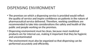 DISPENSING ENVIRONMENT
• The premises on which a dispensing service is provided would reflect
the quality of service and inspire confidence on patients in the nature of
pharmaceutical service delivered. Therefore, working conditions are
recommended to take into considerations the safety and health of the
public and people working on the premises.
• Dispensing environment must be clean, because most medicinal
products are for internal use, making it important that they be hygienic
and uncontaminated
• The environment must also be organized so that dispensing can be
performed accurately and efficiently.
 