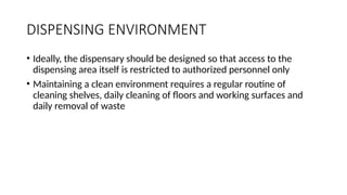 DISPENSING ENVIRONMENT
• Ideally, the dispensary should be designed so that access to the
dispensing area itself is restricted to authorized personnel only
• Maintaining a clean environment requires a regular routine of
cleaning shelves, daily cleaning of floors and working surfaces and
daily removal of waste
 