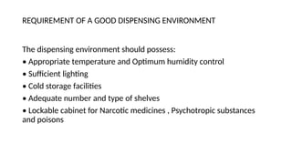 REQUIREMENT OF A GOOD DISPENSING ENVIRONMENT
The dispensing environment should possess:
• Appropriate temperature and Optimum humidity control
• Sufficient lighting
• Cold storage facilities
• Adequate number and type of shelves
• Lockable cabinet for Narcotic medicines , Psychotropic substances
and poisons
 