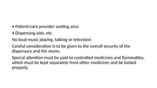 • Patient/care provider waiting area
• Dispensing aids, etc.
No loud music playing, talking or television
Careful consideration is to be given to the overall security of the
dispensary and the stores.
Special attention must be paid to controlled medicines and flammables,
which must be kept separately from other medicines and be locked
properly.
 