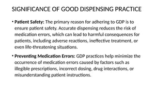 SIGNIFICANCE OF GOOD DISPENSING PRACTICE
• Patient Safety: The primary reason for adhering to GDP is to
ensure patient safety. Accurate dispensing reduces the risk of
medication errors, which can lead to harmful consequences for
patients, including adverse reactions, ineffective treatment, or
even life-threatening situations.
• Preventing Medication Errors: GDP practices help minimize the
occurrence of medication errors caused by factors such as
illegible prescriptions, incorrect dosing, drug interactions, or
misunderstanding patient instructions.
 