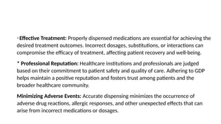 * Effective Treatment: Properly dispensed medications are essential for achieving the
desired treatment outcomes. Incorrect dosages, substitutions, or interactions can
compromise the efficacy of treatment, affecting patient recovery and well-being.
* Professional Reputation: Healthcare institutions and professionals are judged
based on their commitment to patient safety and quality of care. Adhering to GDP
helps maintain a positive reputation and fosters trust among patients and the
broader healthcare community.
Minimizing Adverse Events: Accurate dispensing minimizes the occurrence of
adverse drug reactions, allergic responses, and other unexpected effects that can
arise from incorrect medications or dosages.
 