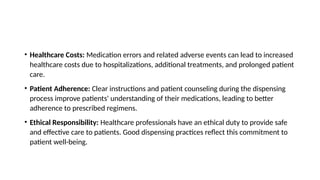 • Healthcare Costs: Medication errors and related adverse events can lead to increased
healthcare costs due to hospitalizations, additional treatments, and prolonged patient
care.
• Patient Adherence: Clear instructions and patient counseling during the dispensing
process improve patients' understanding of their medications, leading to better
adherence to prescribed regimens.
• Ethical Responsibility: Healthcare professionals have an ethical duty to provide safe
and effective care to patients. Good dispensing practices reflect this commitment to
patient well-being.
 