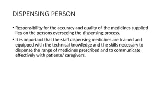 DISPENSING PERSON
• Responsibility for the accuracy and quality of the medicines supplied
lies on the persons overseeing the dispensing process.
• It is important that the staff dispensing medicines are trained and
equipped with the technical knowledge and the skills necessary to
dispense the range of medicines prescribed and to communicate
effectively with patients/ caregivers.
 