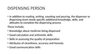DISPENSING PERSON
• In addition to reading, writing, counting and pouring, the dispenser or
dispensing team needs specific additional knowledge, skills, and
attitudes to complete the dispensing process
These include;
• Knowledge about medicine being dispensed
• Good calculation and arithmetic skills
• Skills in assessing the quality of preparation
• Attributes of cleanliness, accuracy and honesty
• Good communication skills
 