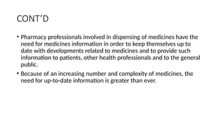 CONT’D
• Pharmacy professionals involved in dispensing of medicines have the
need for medicines information in order to keep themselves up to
date with developments related to medicines and to provide such
information to patients, other health professionals and to the general
public.
• Because of an increasing number and complexity of medicines, the
need for up-to-date information is greater than ever.
 