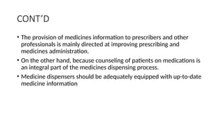 CONT’D
• The provision of medicines information to prescribers and other
professionals is mainly directed at improving prescribing and
medicines administration.
• On the other hand, because counseling of patients on medications is
an integral part of the medicines dispensing process.
• Medicine dispensers should be adequately equipped with up-to-date
medicine information
 
