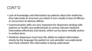 CONT’D
• Lack of knowledge and information by patients about the medicines
they take leads to incorrect use which in turn results in loss of efficacy
or occurrence of adverse effects.
• Communication skills are very important for dispensers dealing with
patients or health care professionals to convey relevant medicine
information effectively and clearly, which can be done verbally and/or
in written form.
• Medicine dispensers must have the ability to explain information
clearly by the language the patient or care provider can understand
and check whether the information is being understood
 