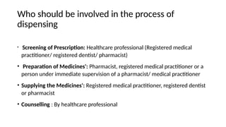 Who should be involved in the process of
dispensing
• Screening of Prescription: Healthcare professional (Registered medical
practitioner/ registered dentist/ pharmacist)
• Preparation of Medicines': Pharmacist, registered medical practitioner or a
person under immediate supervision of a pharmacist/ medical practitioner
• Supplying the Medicines': Registered medical practitioner, registered dentist
or pharmacist
• Counselling : By healthcare professional
 