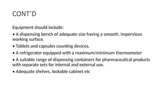 CONT’D
Equipment should include:
• A dispensing bench of adequate size having a smooth, impervious
working surface.
• Tablets and capsules counting devices.
• A refrigerator equipped with a maximum/minimum thermometer
• A suitable range of dispensing containers for pharmaceutical products
with separate sets for internal and external use.
• Adequate shelves, lockable cabinet etc
 