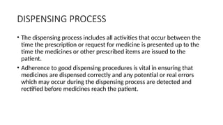DISPENSING PROCESS
• The dispensing process includes all activities that occur between the
time the prescription or request for medicine is presented up to the
time the medicines or other prescribed items are issued to the
patient.
• Adherence to good dispensing procedures is vital in ensuring that
medicines are dispensed correctly and any potential or real errors
which may occur during the dispensing process are detected and
rectified before medicines reach the patient.
 