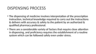 DISPENSING PROCESS
• The dispensing of medicine involves interpretation of the prescription
instruction, technical knowledge required to carry out the instructions
& delivers with accuracy & safety to the patient by an authorized &
qualified pharmacy professional.
• There are a considerable variety of factors that require close attention
in dispensing, and proficiency requires the establishment of a routine
system which can be followed safely even under stress.
 