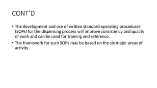 CONT’D
• The development and use of written standard operating procedures
(SOPs) for the dispensing process will improve consistency and quality
of work and can be used for training and reference.
• The framework for such SOPs may be based on the six major areas of
activity
 