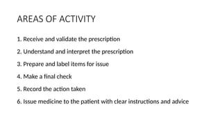 AREAS OF ACTIVITY
1. Receive and validate the prescription
2. Understand and interpret the prescription
3. Prepare and label items for issue
4. Make a final check
5. Record the action taken
6. Issue medicine to the patient with clear instructions and advice
 
