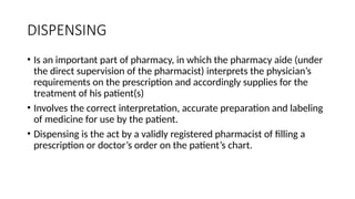 DISPENSING
• Is an important part of pharmacy, in which the pharmacy aide (under
the direct supervision of the pharmacist) interprets the physician’s
requirements on the prescription and accordingly supplies for the
treatment of his patient(s)
• Involves the correct interpretation, accurate preparation and labeling
of medicine for use by the patient.
• Dispensing is the act by a validly registered pharmacist of filling a
prescription or doctor’s order on the patient’s chart.
 