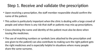 Step 1. Receive and validate the prescription
• Upon receiving a prescription, the staff member responsible should confirm the
name of the patient.
• This action is particularly important when the clinic is dealing with a large crowd of
people and when there is any risk that staff or patients may mix up prescriptions.
• Cross-checking the name and identity of the patient must also be done when
issuing the medicines.
• The use of matching numbers or symbols (one attached to the prescription and
one given to the patient) can also contribute to making sure the right patient gets
the right medicines and is especially helpful in situations where many people
share the same surname.
 