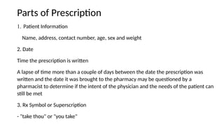 Parts of Prescription
1. Patient Information
Name, address, contact number, age, sex and weight
2. Date
Time the prescription is written
A lapse of time more than a couple of days between the date the prescription was
written and the date it was brought to the pharmacy may be questioned by a
pharmacist to determine if the intent of the physician and the needs of the patient can
still be met
3. Rx Symbol or Superscription
- "take thou" or "you take"
 