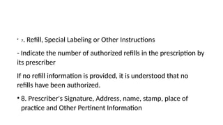 • 7. Refill, Special Labeling or Other Instructions
- Indicate the number of authorized refills in the prescription by
its prescriber
If no refill information is provided, it is understood that no
refills have been authorized.
• 8. Prescriber's Signature, Address, name, stamp, place of
practice and Other Pertinent Information
 