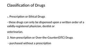Classification of Drugs
1. Prescription or Ethical Drugs
- these drugs can only be dispensed upon a written order of a
validly-registered physician, dentist or
veterinarian.
2. Non-prescription or Over-the-Counter(OTC) Drugs
- purchased without a prescription
 