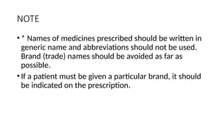 NOTE
•* Names of medicines prescribed should be written in
generic name and abbreviations should not be used.
Brand (trade) names should be avoided as far as
possible.
•If a patient must be given a particular brand, it should
be indicated on the prescription.
 