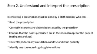 Step 2. Understand and interpret the prescription
Interpreting a prescription must be done by a staff member who can—
* Read the prescription
* Correctly interpret any abbreviations used by the prescriber
• Confirm that the doses prescribed are in the normal range for the patient
(noting sex and age)
* Correctly perform any calculations of dose and issue quantity
* Identify any common drug-drug interactions
 