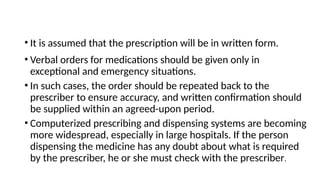 • It is assumed that the prescription will be in written form.
• Verbal orders for medications should be given only in
exceptional and emergency situations.
• In such cases, the order should be repeated back to the
prescriber to ensure accuracy, and written confirmation should
be supplied within an agreed-upon period.
• Computerized prescribing and dispensing systems are becoming
more widespread, especially in large hospitals. If the person
dispensing the medicine has any doubt about what is required
by the prescriber, he or she must check with the prescriber.
 