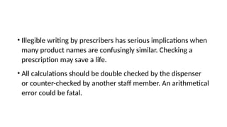 • Illegible writing by prescribers has serious implications when
many product names are confusingly similar. Checking a
prescription may save a life.
• All calculations should be double checked by the dispenser
or counter-checked by another staff member. An arithmetical
error could be fatal.
 