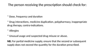 The person receiving the prescription should check for:
* Dose, frequency and duration
* Drug interactions, medicine duplication, polypharmacy, inappropriate
drug therapy, contra-indications.
* Allergies
* Unusual usage and suspected drug misuse or abuse.
NB; For partial medicine supply, ensure that the second or subsequent
supply does not exceed the quantity for the duration prescribed.
 