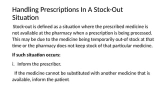 Handling Prescriptions In A Stock-Out
Situation
Stock-out is defined as a situation where the prescribed medicine is
not available at the pharmacy when a prescription is being processed.
This may be due to the medicine being temporarily out-of stock at that
time or the pharmacy does not keep stock of that particular medicine.
If such situation occurs:
i. Inform the prescriber.
If the medicine cannot be substituted with another medicine that is
available, inform the patient.
 