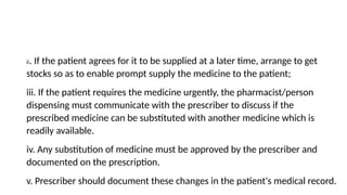 ii. If the patient agrees for it to be supplied at a later time, arrange to get
stocks so as to enable prompt supply the medicine to the patient;
iii. If the patient requires the medicine urgently, the pharmacist/person
dispensing must communicate with the prescriber to discuss if the
prescribed medicine can be substituted with another medicine which is
readily available.
iv. Any substitution of medicine must be approved by the prescriber and
documented on the prescription.
v. Prescriber should document these changes in the patient's medical record.
 