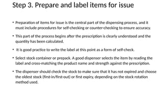 Step 3. Prepare and label items for issue
• Preparation of items for issue is the central part of the dispensing process, and it
must include procedures for self-checking or counter-checking to ensure accuracy.
• This part of the process begins after the prescription is clearly understood and the
quantity has been calculated.
• It is good practice to write the label at this point as a form of self-check.
• Select stock container or prepack. A good dispenser selects the item by reading the
label and cross-matching the product name and strength against the prescription.
• The dispenser should check the stock to make sure that it has not expired and choose
the oldest stock (first-in/first-out) or first expiry, depending on the stock rotation
method used.
 