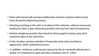 • Most well-trained staff members deliberately read the container label at least
twice during the dispensing process.
• Selecting according to the color or location of the container, without consciously
reading the label, is poor dispensing practice and may have fatal consequences.
• Another dangerous practice that should be discouraged is having many stock
containers open at the same time.
• In this situation, product selection is frequently made only according to
appearance, which could lead to errors.
• In addition, medicines continuously exposed to the air eventually deteriorate in
quality. It is important to open and close containers one at a time.
 