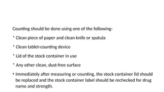 Counting should be done using one of the following-
* Clean piece of paper and clean knife or spatula
* Clean tablet-counting device
* Lid of the stock container in use
* Any other clean, dust-free surface
• Immediately after measuring or counting, the stock container lid should
be replaced and the stock container label should be rechecked for drug
name and strength.
 