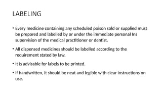 LABELING
• Every medicine containing any scheduled poison sold or supplied must
be prepared and labelled by or under the immediate personal Ins
supervision of the medical practitioner or dentist.
• All dispensed medicines should be labelled according to the
requirement stated by law.
• It is advisable for labels to be printed.
• If handwritten, it should be neat and legible with clear instructions on
use.
 