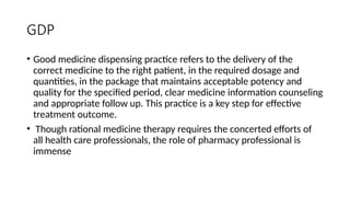 GDP
• Good medicine dispensing practice refers to the delivery of the
correct medicine to the right patient, in the required dosage and
quantities, in the package that maintains acceptable potency and
quality for the specified period, clear medicine information counseling
and appropriate follow up. This practice is a key step for effective
treatment outcome.
• Though rational medicine therapy requires the concerted efforts of
all health care professionals, the role of pharmacy professional is
immense
 