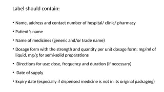 Label should contain:
• Name, address and contact number of hospital/ clinic/ pharmacy
• Patient’s name
• Name of medicines (generic and/or trade name)
• Dosage form with the strength and quantity per unit dosage form: mg/ml of
liquid, mg/g for semi-solid preparations
• Directions for use: dose, frequency and duration (if necessary)
• Date of supply
• Expiry date (especially if dispensed medicine is not in its original packaging)
 