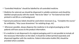 • "Controlled Medicine" should be labelled for all controlled medicine
• Medicine for external use should be dispensed in suitable containers and should be
labelled conspicuously with the words "Not to be Taken" or "For External Use Only"
printed in red OR on a red background
• Special precautionary labels should be used where necessary (e.g., "Complete the course"
for antibiotics, "May cause drowsiness" for sedating drugs, etc)
• Whenever possible, always dispense the medicine in its original packaging so that
patients will have access to the product information.
• If a medicine is not dispensed in its original packaging and it is not possible to include all
the necessary information on the label, it should be written/printed separately and
dispensed together with the medicine. Patient information leaflet (PIL) should be
provided where available.
 