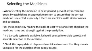 Selecting the Medicines
• When selecting the medicine to be dispensed, prevent any medication
errors by establishing an appropriate system to ensure that the correct
medicine is selected, especially if there are medicines with similar names
and packaging.
Pick the medicine by reading the label at least twice and cross-checking the
medicine name and strength against the prescription.
* If a barcode system is available, it should be used to enable correct and
accurate selection of the medicine.
* Check the expiry date of dispensed medicines to ensure that they remain
unexpired for the duration of the supply course.
 